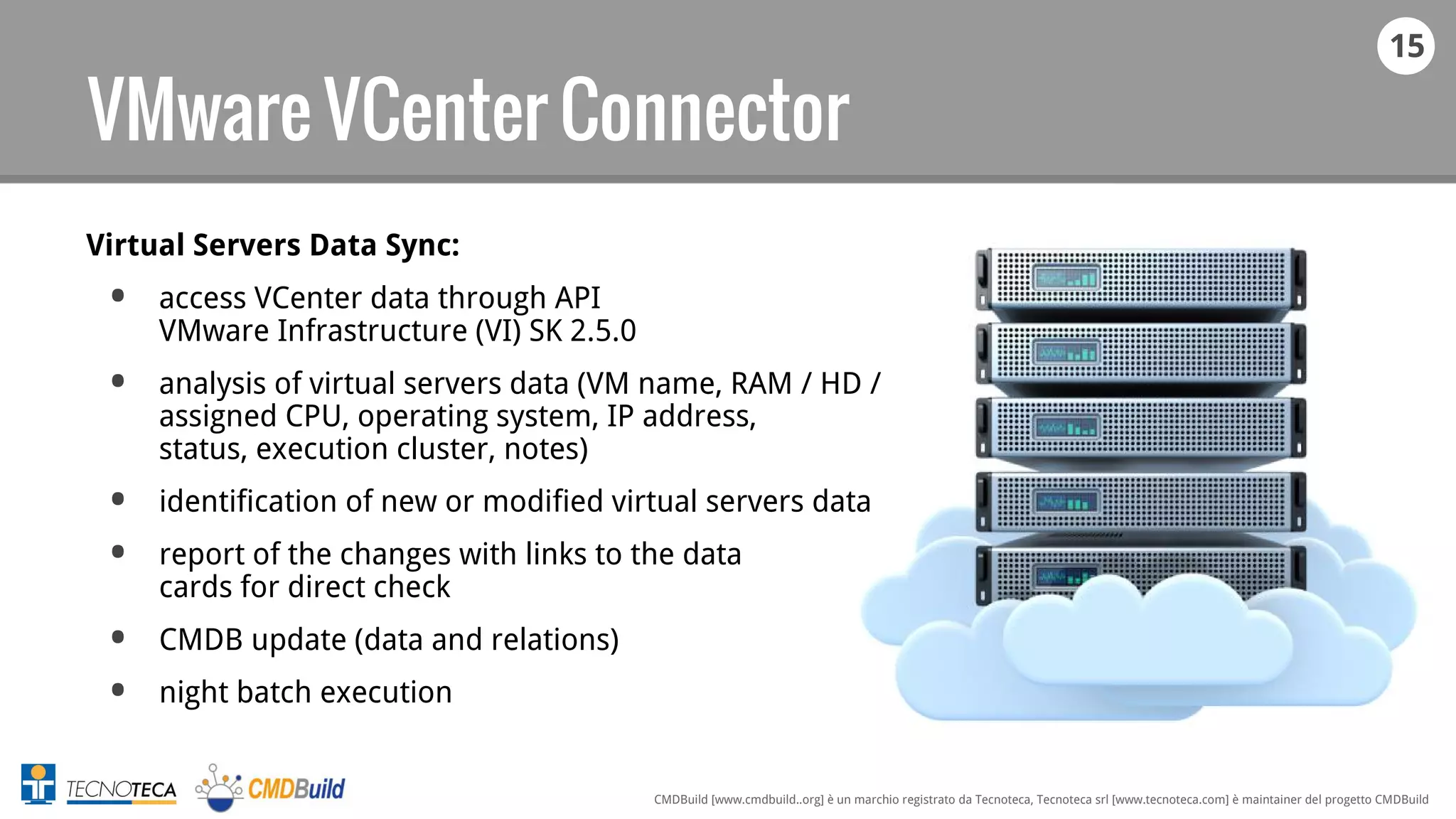 15
CMDBuild [www.cmdbuild..org] è un marchio registrato da Tecnoteca, Tecnoteca srl [www.tecnoteca.com] è maintainer del progetto CMDBuild
VMware VCenter Connector
Virtual Servers Data Sync:
• access VCenter data through API
VMware Infrastructure (VI) SK 2.5.0
• analysis of virtual servers data (VM name, RAM / HD /
assigned CPU, operating system, IP address,
status, execution cluster, notes)
• identification of new or modified virtual servers data
• report of the changes with links to the data
cards for direct check
• CMDB update (data and relations)
• night batch execution
 