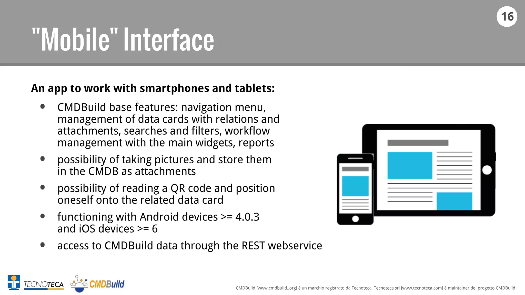 16
CMDBuild [www.cmdbuild..org] è un marchio registrato da Tecnoteca, Tecnoteca srl [www.tecnoteca.com] è maintainer del progetto CMDBuild
"Mobile" Interface
An app to work with smartphones and tablets:
• CMDBuild base features: navigation menu,
management of data cards with relations and
attachments, searches and filters, workflow
management with the main widgets, reports
• possibility of taking pictures and store them
in the CMDB as attachments
• possibility of reading a QR code and position
oneself onto the related data card
• functioning with Android devices >= 4.0.3
and iOS devices >= 6
• access to CMDBuild data through the REST webservice
 