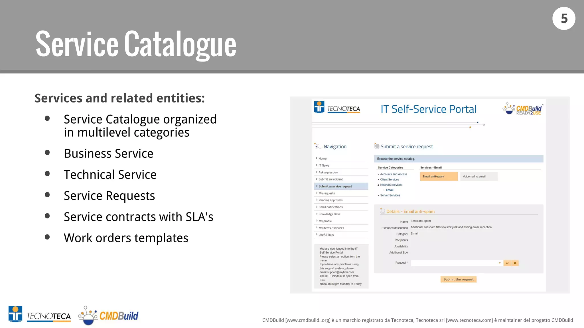 5
CMDBuild [www.cmdbuild..org] è un marchio registrato da Tecnoteca, Tecnoteca srl [www.tecnoteca.com] è maintainer del progetto CMDBuild
Service Catalogue
Services and related entities:
• Service Catalogue organized
in multilevel categories
• Business Service
• Technical Service
• Service Requests
• Service contracts with SLA's
• Work orders templates
 