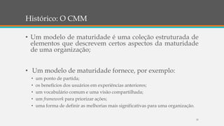 Histórico: O CMM
• Um modelo de maturidade é uma coleção estruturada de
elementos que descrevem certos aspectos da maturidade
de uma organização;
• Um modelo de maturidade fornece, por exemplo:
• um ponto de partida;
• os benefícios dos usuários em experiências anteriores;
• um vocabulário comum e uma visão compartilhada;
• um framework para priorizar ações;
• uma forma de definir as melhorias mais significativas para uma organização.
25
 