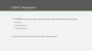 CMMI: Dimensões
• O CMMI foi construído considerando três dimensões principais:
• Pessoas;
• Ferramentas; e
• Procedimentos.
• O processo serve para unir essas dimensões.
33
 