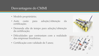 Desvantagens do CMMI
• Modelo proprietário;
• Auto custo para adoção/obtenção da
certificação;
• Demanda alta de tempo para adoção/obtenção
da certificação;
• Dificuldades que contrastam com a realidade
das empresas brasileiras;
• Certificação com validade de 3 anos;
64
 