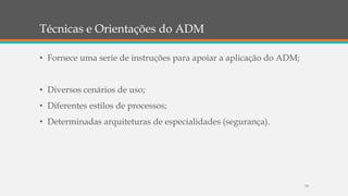 Técnicas e Orientações do ADM
79
• Fornece uma serie de instruções para apoiar a aplicação do ADM;
• Diversos cenários de uso;
• Diferentes estilos de processos;
• Determinadas arquiteturas de especialidades (segurança).
 