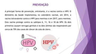A principal forma de prevenção, entretanto, é a vacina contra o HPV. O
Ministério da Saúde implementou no calendário vacinal, em 2014, a
vacina tetravalente contra o HPV para meninas e em 2017, para meninos.
Esta vacina protege contra os subtipos 6, 11, 16 e 18 do HPV. Os dois
primeiros causam verrugas genitais e os dois últimos são responsáveis por
cerca de 70% dos casos de câncer do colo do útero.
PREVENÇÃO
 