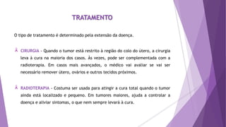 TRATAMENTO
O tipo de tratamento é determinado pela extensão da doença.
CIRURGIA - Quando o tumor está restrito à região do colo do útero, a cirurgia
leva à cura na maioria dos casos. Às vezes, pode ser complementada com a
radioterapia. Em casos mais avançados, o médico vai avaliar se vai ser
necessário remover útero, ovários e outros tecidos próximos.
RADIOTERAPIA - Costuma ser usada para atingir a cura total quando o tumor
ainda está localizado e pequeno. Em tumores maiores, ajuda a controlar a
doença e aliviar sintomas, o que nem sempre levará à cura.
 