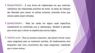 BRAQUITERAPIA - É uma forma de radioterapia em que materiais
radioativos são implantados próximos do tumor. As doses de radiação
são liberadas para atacar as células tumorais, tentando evitar que
células sadias sejam afetadas.
QUIMIOTERAPIA - Pode ser usada em alguns casos específicos
isoladamente ou combinada com a radioterapia. Também é aplicada
para evitar que o câncer se espalhe para outros órgãos.
TERAPIA ALVO - Para os tumores crescerem, eles devem formar novos
vasos sanguíneos para se manterem nutridos. Os medicamentos alvo
bloqueiam esse novo crescimento dos vasos sanguíneos, impedindo
que o tumor evolua.
 