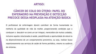ARTIGO:
CÂNCER DE COLO DO ÚTERO: PAPEL DO
ENFERMEIRO NA PREVENÇÃO E DETECÇÃO
PRECOCE DESSA NEOPLASIA NA ATENÇÃO BÁSICA
O profissional de enfermagem deverá contribuir de forma humanizada na
melhoria da qualidade de vida da mulher, proporcionando condições que a
conduzam a descobrir-se como um ser integral, merecedora de muitos cuidados,
inclusive aqueles relacionados à saúde, possibilitando a oportunidade de educá-la
no desenvolvimento de um comportamento preventivo, ou seja, realizar busca
espontaneamente aos serviços de saúde de forma periódica, mesmo na ausência
de sintomas.
 