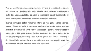 Para que a mulher assuma um comportamento preventivo em saúde, é necessário
um trabalho de conscientização, cujo primeiro passo deve ser a orientação a
partir das suas necessidades, só assim a enfermagem estará contribuindo de
forma efetiva para a melhoria da qualidade de vida das pacientes.
Diversas estratégias podem reduzir os fatores de risco para o câncer cérvico-
uterino, dentre as quais se destacam: realização de grupos educativos que
permitam a discussão de temas como: sexualidade e gênero, vulnerabilidade e
prevenção às DST, planejamento familiar, qualidade de vida e prevenção do
câncer ginecológico, mobilização das mulheres para o autocuidado, valorização
da integralidade na assistência e no estímulo a uma participação ativa das
mulheres com atitudes assertivas em relação à sua saúde.
 