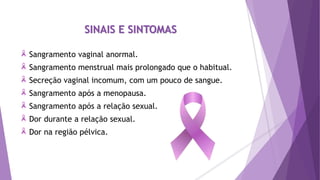 SINAIS E SINTOMAS
Sangramento vaginal anormal.
Sangramento menstrual mais prolongado que o habitual.
Secreção vaginal incomum, com um pouco de sangue.
Sangramento após a menopausa.
Sangramento após a relação sexual.
Dor durante a relação sexual.
Dor na região pélvica.
 