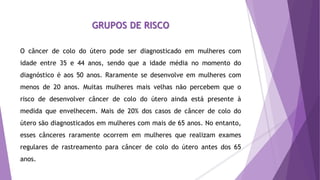 GRUPOS DE RISCO
O câncer de colo do útero pode ser diagnosticado em mulheres com
idade entre 35 e 44 anos, sendo que a idade média no momento do
diagnóstico é aos 50 anos. Raramente se desenvolve em mulheres com
menos de 20 anos. Muitas mulheres mais velhas não percebem que o
risco de desenvolver câncer de colo do útero ainda está presente à
medida que envelhecem. Mais de 20% dos casos de câncer de colo do
útero são diagnosticados em mulheres com mais de 65 anos. No entanto,
esses cânceres raramente ocorrem em mulheres que realizam exames
regulares de rastreamento para câncer de colo do útero antes dos 65
anos.
 