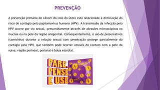 A prevenção primária do câncer do colo do útero está relacionada à diminuição do
risco de contágio pelo papilomavírus humano (HPV). A transmissão da infecção pelo
HPV ocorre por via sexual, presumidamente através de abrasões microscópicas na
mucosa ou na pele da região anogenital. Consequentemente, o uso de preservativos
(camisinha) durante a relação sexual com penetração protege parcialmente do
contágio pelo HPV, que também pode ocorrer através do contato com a pele da
vulva, região perineal, perianal e bolsa escrotal.
PREVENÇÃO
 