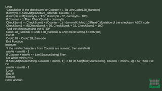 Loop
'Calculation of the checksumFor Counter = 1 To Len(Code128_Barcode)
dummy% = Asc(Mid(Code128_Barcode, Counter, 1))
dummy% = IIf(dummy% < 127, dummy% - 32, dummy% - 100)
If Counter = 1 Then CheckSum& = dummy%
CheckSum& = (CheckSum& + (Counter - 1) * dummy%) Mod 103Next'Calculation of the checksum ASCII code
CheckSum& = IIf(CheckSum& < 95, CheckSum& + 32, CheckSum& + 100)
'Add the checksum and the STOP
Code128_Barcode = Code128_Barcode & Chr(CheckSum&) & Chr$(206)
End If
Code128 = Code128_Barcode
Exit Function
testnum:
'if the mini% characters from Counter are numeric, then mini%=0
mini% = mini% - 1
If Counter + mini% <= Len(SourceString) Then
Do While mini% >= 0
If Asc(Mid(SourceString, Counter + mini%, 1)) < 48 Or Asc(Mid(SourceString, Counter + mini%, 1)) > 57 Then Exit
Do
mini% = mini% - 1
Loop
End If
Return
End Function
 