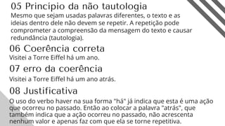 05 Princípio da não tautologia
Mesmo que sejam usadas palavras diferentes, o texto e as
ideias dentro dele não devem se repetir. A repetição pode
comprometer a compreensão da mensagem do texto e causar
redundância (tautologia).
10
07 erro da coerência
06 Coerência correta
Visitei a Torre Eiﬀel há um ano.
Visitei a Torre Eiﬀel há um ano atrás.
08 Justificativa
O uso do verbo haver na sua forma "há" já indica que esta é uma ação
que ocorreu no passado. Então ao colocar a palavra "atrás", que
também indica que a ação ocorreu no passado, não acrescenta
nenhum valor e apenas faz com que ela se torne repetitiva.
 