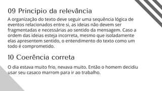 09 Princípio da relevância
A organização do texto deve seguir uma sequência lógica de
eventos relacionados entre si, as ideias não devem ser
fragmentadas e necessárias ao sentido da mensagem. Caso a
ordem das ideias esteja incorreta, mesmo que isoladamente
elas apresentem sentido, o entendimento do texto como um
todo é comprometido.
11
10 Coerência correta
O dia estava muito frio, nevava muito. Então o homem decidiu
usar seu casaco marrom para ir ao trabalho.
 
