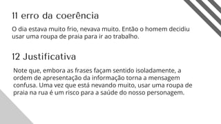 12
11 erro da coerência
12 Justificativa
O dia estava muito frio, nevava muito. Então o homem decidiu
usar uma roupa de praia para ir ao trabalho.
Note que, embora as frases façam sentido isoladamente, a
ordem de apresentação da informação torna a mensagem
confusa. Uma vez que está nevando muito, usar uma roupa de
praia na rua é um risco para a saúde do nosso personagem.
 