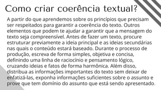 Como criar coerência textual?
A partir do que aprendemos sobre os princípios que precisam
ser respeitados para garantir a coerência do texto. Outros
elementos que podem te ajudar a garantir que a mensagem do
texto seja compreensível. Antes de fazer um texto, procure
estruturar previamente a ideia principal e as ideias secundárias
nas quais o conteúdo estará baseado. Durante o processo de
produção, escreva de forma simples, objetiva e concisa,
deﬁnindo uma linha de raciocínio e pensamento lógico,
cruzando ideias e fatos de forma harmônica. Além disso,
distribua as informações importantes do texto sem deixar de
enfatizá-las, exponha informações suﬁcientes sobre o assunto e
prove que tem domínio do assunto que está sendo apresentado.
13
 