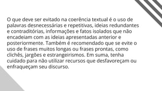 O que deve ser evitado na coerência textual é o uso de
palavras desnecessárias e repetitivas, ideias redundantes
e contraditórias, informações e fatos isolados que não
encadeiam com as ideias apresentadas anterior e
posteriormente. Também é recomendado que se evite o
uso de frases muitos longas ou frases prontas, como
clichês, jargões e estrangeirismos. Em suma, tenha
cuidado para não utilizar recursos que desfavoreçam ou
enfraqueçam seu discurso.
14
 