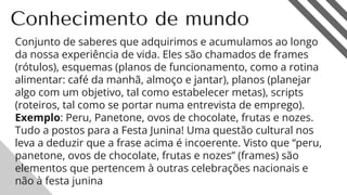 Conhecimento de mundo
Conjunto de saberes que adquirimos e acumulamos ao longo
da nossa experiência de vida. Eles são chamados de frames
(rótulos), esquemas (planos de funcionamento, como a rotina
alimentar: café da manhã, almoço e jantar), planos (planejar
algo com um objetivo, tal como estabelecer metas), scripts
(roteiros, tal como se portar numa entrevista de emprego).
Exemplo: Peru, Panetone, ovos de chocolate, frutas e nozes.
Tudo a postos para a Festa Junina! Uma questão cultural nos
leva a deduzir que a frase acima é incoerente. Visto que “peru,
panetone, ovos de chocolate, frutas e nozes” (frames) são
elementos que pertencem à outras celebrações nacionais e
não à festa junina 16
 