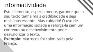 Informatividade
Este elemento, especialmente, garante que o
seu texto tenha mais credibilidade e seja
mais interessante. Mas cuidado! O uso de
uma informação isolada e reforçá-la sem um
contexto ou desenvolvimento pode
desvalorizar o texto.
Exemplo: Marrocos foi colonizada pela
França.
17
 