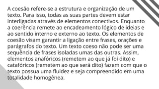 A coesão refere-se a estrutura e organização de um
texto. Para isso, todas as suas partes devem estar
interligadas através de elementos conectivos. Enquanto
a coerência remete ao encadeamento lógico de ideias e
ao sentido interno e externo ao texto. Os elementos de
coesão visam garantir a ligação entre frases, orações e
parágrafos do texto. Um texto coeso não pode ser uma
sequência de frases isoladas umas das outras. Assim,
elementos anafóricos (remetem ao que já foi dito) e
catafóricos (remetem ao que será dito) fazem com que o
texto possua uma ﬂuidez e seja compreendido em uma
totalidade homogênea.
19
 
