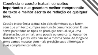 Coerência e coesão textual: conceitos
importantes que garantem melhor compreensão
de texto e melhor escrita de redação de qualquer
área.
Coesão e coerência textual são dois elementos que fazem
com que um texto cumpra sua função comunicacional. E isso
serve para todos os tipos de produção textual, seja uma
dissertação, um e-mail, uma poesia ou uma carta. Apesar de
trabalharem juntas, elas não são a mesma coisa. Ao longo do
texto vamos mostrar com mais precisão suas diferenças e
suas complementariedades.
2
 