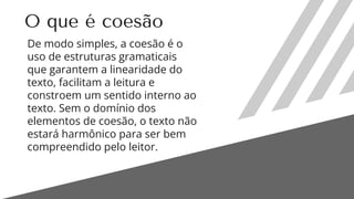 O que é coesão
De modo simples, a coesão é o
uso de estruturas gramaticais
que garantem a linearidade do
texto, facilitam a leitura e
constroem um sentido interno ao
texto. Sem o domínio dos
elementos de coesão, o texto não
estará harmônico para ser bem
compreendido pelo leitor.
 