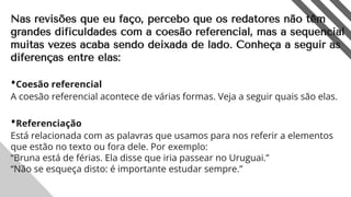 Nas revisões que eu faço, percebo que os redatores não têm
grandes dificuldades com a coesão referencial, mas a sequencial
muitas vezes acaba sendo deixada de lado. Conheça a seguir as
diferenças entre elas:
•Coesão referencial
A coesão referencial acontece de várias formas. Veja a seguir quais são elas.
•Referenciação
Está relacionada com as palavras que usamos para nos referir a elementos
que estão no texto ou fora dele. Por exemplo:
“Bruna está de férias. Ela disse que iria passear no Uruguai.”
“Não se esqueça disto: é importante estudar sempre.”
5
 
