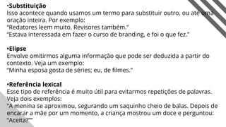 •Substituição
Isso acontece quando usamos um termo para substituir outro, ou até uma
oração inteira. Por exemplo:
“Redatores leem muito. Revisores também.”
“Estava interessada em fazer o curso de branding, e foi o que fez.”
•Elipse
Envolve omitirmos alguma informação que pode ser deduzida a partir do
contexto. Veja um exemplo:
“Minha esposa gosta de séries; eu, de ﬁlmes.”
•Referência lexical
Esse tipo de referência é muito útil para evitarmos repetições de palavras.
Veja dois exemplos:
“A menina se aproximou, segurando um saquinho cheio de balas. Depois de
encarar a mãe por um momento, a criança mostrou um doce e perguntou:
“Aceita?”” 6
 
