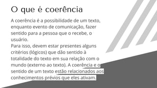 O que é coerência
A coerência é a possibilidade de um texto,
enquanto evento de comunicação, fazer
sentido para a pessoa que o recebe, o
usuário.
Para isso, devem estar presentes alguns
critérios (lógicos) que dão sentido à
totalidade do texto em sua relação com o
mundo (externo ao texto). A coerência e o
sentido de um texto estão relacionados aos
conhecimentos prévios que eles ativam.
 
