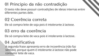 01 Princípio da não contradição
O texto não deve possuir contradições de ideias internas entre
diferentes partes dele.
9
02 Coerência correta
Ele só compra leite de soja pois é intolerante à lactose.
03 erro da coerência
04 Justificativa
Ele só compra leite de vaca pois é intolerante à lactose.
A segunda frase apresenta erro de incoerência (não faz
sentido), porque quem é intolerante à lactose não pode
consumir leite de vaca.
 