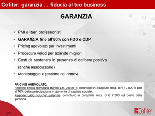 Cofiter: garanzia … fiducia al tuo business
• PMI e liberi professionisti
• GARANZIA fino all’80% con FDG e CDP
• Pricing agevolato per investimenti
• Procedure veloci per aziende migliori
• Costi da sostenere in presenza di delibera positiva
(anche associazione)
• Monitoraggio x gestione dei rinnovi
22
GARANZIA
PRICING AGEVOLATO:
Regione Emilia Romagna Bando L.R. 26/2016: contributo in c/capitale max. di € 10.000 e pari
al 70% della partecipazione in aumento di capitale sociale.
Regione Lazio voucher garanzia: contributo in c/capitale max. di € 7.500 sul costo della
garanzia.
 