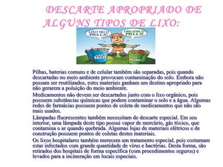 DESCARTE APROPRIADO DE
ALGUNS TIPOS DE LIXO:
Pilhas, baterias comuns e de celular também são separadas, pois quandoPilhas, baterias comuns e de celular também são separadas, pois quando
descartadas no meio ambiente provocam contaminação do solo. Embora nãodescartadas no meio ambiente provocam contaminação do solo. Embora não
possam ser reutilizados, estes materiais ganham um destino apropriado parapossam ser reutilizados, estes materiais ganham um destino apropriado para
não gerarem a poluição do meio ambiente.não gerarem a poluição do meio ambiente.
Medicamentos não devem ser descartados junto com o lixo orgânico, poisMedicamentos não devem ser descartados junto com o lixo orgânico, pois
possuem substâncias químicas que podem contaminar o solo e a água. Algumaspossuem substâncias químicas que podem contaminar o solo e a água. Algumas
redes de farmácias possuem pontos de coleta de medicamentos que não sãoredes de farmácias possuem pontos de coleta de medicamentos que não são
mais usados.mais usados.
Lâmpadas fluorescentes também necessitam de descarte especial. Em seuLâmpadas fluorescentes também necessitam de descarte especial. Em seu
interior, uma lâmpada deste tipo possui vapor de mercúrio, gás tóxico, queinterior, uma lâmpada deste tipo possui vapor de mercúrio, gás tóxico, que
contamina o ar quando quebrada. Algumas lojas de materiais elétricos e decontamina o ar quando quebrada. Algumas lojas de materiais elétricos e de
construção possuem pontos de coletas destes materiais.construção possuem pontos de coletas destes materiais.
Os lixos hospitalares também merecem um tratamento especial, pois costumamOs lixos hospitalares também merecem um tratamento especial, pois costumam
estar infectados com grande quantidade de vírus e bactérias. Desta forma, sãoestar infectados com grande quantidade de vírus e bactérias. Desta forma, são
retirados dos hospitais de forma específica (com procedimentos seguros) eretirados dos hospitais de forma específica (com procedimentos seguros) e
levados para a incineração em locais especiais.levados para a incineração em locais especiais.
 