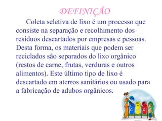 DEFINIÇÃO
Coleta seletiva de lixo é um processo que
consiste na separação e recolhimento dos
resíduos descartados por empresas e pessoas.
Desta forma, os materiais que podem ser
reciclados são separados do lixo orgânico
(restos de carne, frutas, verduras e outros
alimentos). Este último tipo de lixo é
descartado em aterros sanitários ou usado para
a fabricação de adubos orgânicos.
 