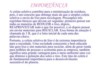 IMPORTÂNCIA
A coleta seletiva contribui para a minimização de resíduos,
pois, é um conceito que abrange mais do que a simples coleta
seletiva e envio do lixo para reciclagem. Pressupões três
regrinhas básicas que devem ser seguidas: primeiro pensar em
todas as maneiras de REDUZIR o lixo, depois,
REAPROVEITAR tudo o que for possível, e só depois pensar
em enviar materiais para RECICLAR. Essa forma de atuação é
chamada de 3 R, que é a letra inicial de cada uma das
palavras-chave.
Portanto, a coleta seletiva de lixo é de extrema importância
para a sociedade. Uma sociedade consciente e bem educada
não gera lixo e sim materiais para reciclar, além de gerar renda
para milhões de pessoas e economia para as empresa, também
significa uma grande vantagem para o meio ambiente uma vez
que diminui a poluição dos solos e rios. Este tipo de coleta é
de fundamental importância para o desenvolvimento
sustentável do planeta.
 