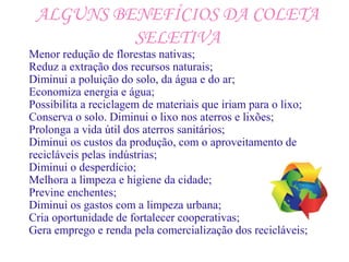 ALGUNS BENEFÍCIOS DA COLETA
SELETIVA
Menor redução de florestas nativas;
Reduz a extração dos recursos naturais;
Diminui a poluição do solo, da água e do ar;
Economiza energia e água;
Possibilita a reciclagem de materiais que iriam para o lixo;
Conserva o solo. Diminui o lixo nos aterros e lixões;
Prolonga a vida útil dos aterros sanitários;
Diminui os custos da produção, com o aproveitamento de
recicláveis pelas indústrias;
Diminui o desperdício;
Melhora a limpeza e higiene da cidade;
Previne enchentes;
Diminui os gastos com a limpeza urbana;
Cria oportunidade de fortalecer cooperativas;
Gera emprego e renda pela comercialização dos recicláveis;
 