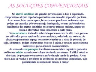 AS SOLUÇÕES CONVENCIONAIS
OsOs aterros sanitáriosaterros sanitários são grandes terrenos onde o lixo é depositado,são grandes terrenos onde o lixo é depositado,
comprimido e depois espalhado por tratores em camadas separadas por terra.comprimido e depois espalhado por tratores em camadas separadas por terra.
As extensas áreas que ocupam, bem como os problemas ambientais queAs extensas áreas que ocupam, bem como os problemas ambientais que
podem ser causados pelo seu manejo inadequado, tornam problemática apodem ser causados pelo seu manejo inadequado, tornam problemática a
localização dos aterros sanitários nos centros urbanos maiores, apesar delocalização dos aterros sanitários nos centros urbanos maiores, apesar de
serem a alternativa mais econômica a curto prazo.serem a alternativa mais econômica a curto prazo.
OsOs incineradoresincineradores, indicados sobretudo para materiais de alto risco, podem, indicados sobretudo para materiais de alto risco, podem
ser utilizados para a queima de outros resíduos, reduzindo seu volume. Asser utilizados para a queima de outros resíduos, reduzindo seu volume. As
cinzas ocupam menos espaço nos aterros e reduz-se o risco de poluição docinzas ocupam menos espaço nos aterros e reduz-se o risco de poluição do
solo. Entretanto, podem liberar gases nocivos à saúde, e seu alto custo os tornasolo. Entretanto, podem liberar gases nocivos à saúde, e seu alto custo os torna
inacessíveis para a maioria dos municípios.inacessíveis para a maioria dos municípios.
As usinas deAs usinas de compostagemcompostagem transformam os resíduos orgânicos presentestransformam os resíduos orgânicos presentes
no lixo emno lixo em aduboadubo, reduzindo o volume destinado aos aterros. É difícil cobrir o, reduzindo o volume destinado aos aterros. É difícil cobrir o
alto custo do processo com a receita auferida pela venda do produto. Alémalto custo do processo com a receita auferida pela venda do produto. Além
disso, não se resolve o problema de destinação dos resíduos inorgânicos, cujadisso, não se resolve o problema de destinação dos resíduos inorgânicos, cuja
possibilidade de depuração natural é menor.possibilidade de depuração natural é menor.
 