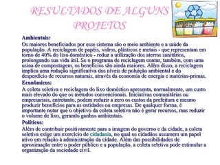 RESULTADOS DE ALGUNS
PROJETOS
Ambientais:Ambientais:
Os maiores beneficiados por esse sistema são o meio ambiente e a saúde daOs maiores beneficiados por esse sistema são o meio ambiente e a saúde da
população. A reciclagem de papéis, vidros, plásticos e metais - que representam empopulação. A reciclagem de papéis, vidros, plásticos e metais - que representam em
torno de 40% do lixo doméstico - reduz a utilização dos aterros sanitários,torno de 40% do lixo doméstico - reduz a utilização dos aterros sanitários,
prolongando sua vida útil. Se o programa de reciclagem contar, também, com umaprolongando sua vida útil. Se o programa de reciclagem contar, também, com uma
usina de compostagem, os benefícios são ainda maiores. Além disso, a reciclagemusina de compostagem, os benefícios são ainda maiores. Além disso, a reciclagem
implica uma redução significativa dos níveis de poluição ambiental e doimplica uma redução significativa dos níveis de poluição ambiental e do
desperdício de recursos naturais, através da economia de energia e matérias-primas.desperdício de recursos naturais, através da economia de energia e matérias-primas.
Econômicos:Econômicos:
A coleta seletiva e reciclagem do lixo doméstico apresenta, normalmente, um custoA coleta seletiva e reciclagem do lixo doméstico apresenta, normalmente, um custo
mais elevado do que os métodos convencionais. Iniciativas comunitárias oumais elevado do que os métodos convencionais. Iniciativas comunitárias ou
empresariais, entretanto, podem reduzir a zero os custos da prefeitura e mesmoempresariais, entretanto, podem reduzir a zero os custos da prefeitura e mesmo
produzir benefícios para as entidades ou empresas. De qualquer forma, éproduzir benefícios para as entidades ou empresas. De qualquer forma, é
importante notar que o objetivo da coleta seletiva não é gerar recursos, mas reduzirimportante notar que o objetivo da coleta seletiva não é gerar recursos, mas reduzir
o volume de lixo, gerando ganhos ambientais.o volume de lixo, gerando ganhos ambientais.
Políticos:Políticos:
Além de contribuir positivamente para a imagem do governo e da cidade, a coletaAlém de contribuir positivamente para a imagem do governo e da cidade, a coleta
seletiva exige um exercício deseletiva exige um exercício de cidadaniacidadania, no qual os cidadãos assumem um papel, no qual os cidadãos assumem um papel
ativo em relação à administração da cidade. Além das possibilidades deativo em relação à administração da cidade. Além das possibilidades de
aproximação entre o poder público e a população, a coleta seletiva pode estimular aaproximação entre o poder público e a população, a coleta seletiva pode estimular a
organização da sociedade civil.organização da sociedade civil.
 