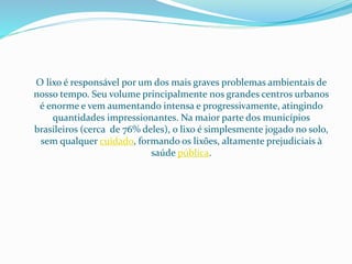 O lixo é responsável por um dos mais graves problemas ambientais de
nosso tempo. Seu volume principalmente nos grandes centros urbanos
é enorme e vem aumentando intensa e progressivamente, atingindo
quantidades impressionantes. Na maior parte dos municípios
brasileiros (cerca de 76% deles), o lixo é simplesmente jogado no solo,
sem qualquer cuidado, formando os lixões, altamente prejudiciais à
saúde pública.
 