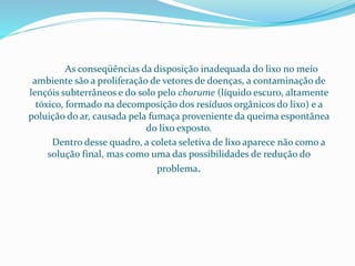 As conseqüências da disposição inadequada do lixo no meio
ambiente são a proliferação de vetores de doenças, a contaminação de
lençóis subterrâneos e do solo pelo chorume (líquido escuro, altamente
tóxico, formado na decomposição dos resíduos orgânicos do lixo) e a
poluição do ar, causada pela fumaça proveniente da queima espontânea
do lixo exposto.
Dentro desse quadro, a coleta seletiva de lixo aparece não como a
solução final, mas como uma das possibilidades de redução do
problema.
 