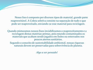 Nosso lixo é composto por diversos tipos de material, grande parte
reaproveitável. A Coleta seletiva consiste na separação de tudo o que
pode ser reaproveitado, enviando-se esse material para reciclagem.
Quando misturamos nossos lixos inviabilizamos o reaproveitamento e a
reciclagem destas matérias-primas, pois estando contaminados os
materiais que acabam sendo jogados em lixões ou enterrados nos
poucos aterros sanitários.
Segundo o conceito de sustentabilidade ambiental, nossas riquezas
naturais devem ser preservadas para sobrevivência do planeta.
Algo a ser pensado!
 