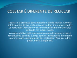 Separar é o processo que antecede o ato de reciclar. A coleta
seletiva retira do lixo materiais que podem ser reaproveitados
ou reciclados. Reciclar consiste em transformar o material já
utilizado em outros novos.
A coleta seletiva está relacionada ao ato de separar o que é
reciclável do que não é. Logo após essa separação é realizado
o processo de coleta seleção dos materiais (Plástico, vidro,
papel, metal e orgânico).
 