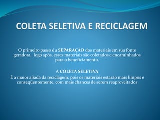 O primeiro passo é a SEPARAÇÃO dos materiais em sua fonte
geradora, logo após, esses materiais são coletados e encaminhados
para o beneficiamento.
A COLETA SELETIVA
É a maior aliada da reciclagem, pois os materiais estarão mais limpos e
conseqüentemente, com mais chances de serem reaproveitados
 