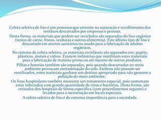 Coleta seletiva de lixo é um processo que consiste na separação e recolhimento dos
resíduos descartados por empresas e pessoas.
Desta forma, os materiais que podem ser reciclados são separados do lixo orgânico
(restos de carne, frutas, verduras e outros alimentos). Este último tipo de lixo é
descartado em aterros sanitários ou usado para a fabricação de adubos
orgânicos.
No sistema de coleta seletiva, os materiais recicláveis são separados em: papéis,
plásticos, metais e vidros. Existem indústrias que reutilizam estes materiais
para a fabricação de matéria-prima ou até mesmo de outros produtos.
Pilhas e baterias também são separadas, pois quando descartadas no meio
ambiente provocam contaminação do solo. Embora não possam ser
reutilizados, estes materiais ganham um destino apropriado para não gerarem a
poluição do meio ambiente.
Os lixos hospitalares também merecem um tratamento especial, pois costumam
estar infectados com grande quantidade de vírus e bactérias. Desta forma, são
retirados dos hospitais de forma específica (com procedimentos seguros) e
levados para a incineração em locais especiais.
A coleta seletiva de lixo é de extrema importância para a sociedade.
 