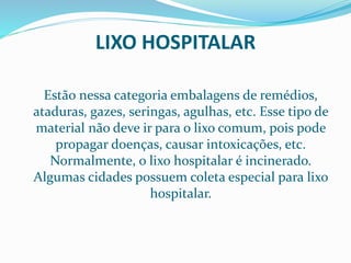 LIXO HOSPITALAR
Estão nessa categoria embalagens de remédios,
ataduras, gazes, seringas, agulhas, etc. Esse tipo de
material não deve ir para o lixo comum, pois pode
propagar doenças, causar intoxicações, etc.
Normalmente, o lixo hospitalar é incinerado.
Algumas cidades possuem coleta especial para lixo
hospitalar.
 