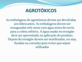 AGROTÓXICOS
As embalagens de agrotóxicos devem ser devolvidas
aos fabricantes. As embalagens devem ser
enxaguadas três vezes com água antes do envio
para a coleta seletiva. A água usada no enxágüe
deve ser aproveitada na aplicação do produto.
Depois do enxágüe devem ser inutilizadas, ou seja,
furadas ou cortadas para evitar que sejam
utilizadas
 
