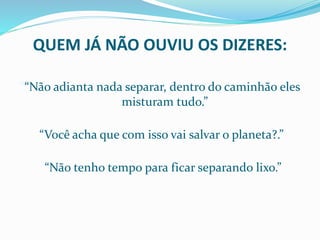 QUEM JÁ NÃO OUVIU OS DIZERES:
““Não adianta nada separar, dentro do caminhão eles
misturam tudo.”
“Você acha que com isso vai salvar o planeta?.”
“Não tenho tempo para ficar separando lixo.”
 