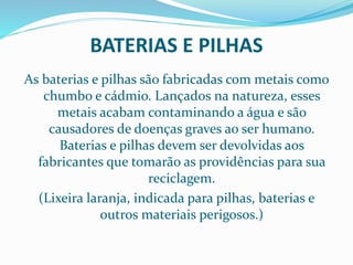 BATERIAS E PILHAS
As baterias e pilhas são fabricadas com metais como
chumbo e cádmio. Lançados na natureza, esses
metais acabam contaminando a água e são
causadores de doenças graves ao ser humano.
Baterias e pilhas devem ser devolvidas aos
fabricantes que tomarão as providências para sua
reciclagem.
(Lixeira laranja, indicada para pilhas, baterias e
outros materiais perigosos.)
 