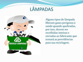 LÂMPADAS
Alguns tipos de lâmpada
liberam gases perigosos à
saúde quando quebradas,
por isso, devem ser
recolhidas inteiras e
enviadas ao fabricante que
tomará as providências
para sua reciclagem.
 