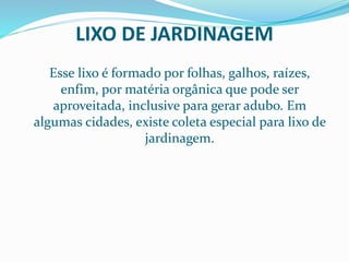 LIXO DE JARDINAGEM
Esse lixo é formado por folhas, galhos, raízes,
enfim, por matéria orgânica que pode ser
aproveitada, inclusive para gerar adubo. Em
algumas cidades, existe coleta especial para lixo de
jardinagem.
 