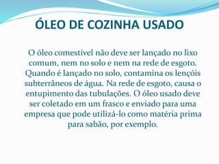 ÓLEO DE COZINHA USADO
O óleo comestível não deve ser lançado no lixo
comum, nem no solo e nem na rede de esgoto.
Quando é lançado no solo, contamina os lençóis
subterrâneos de água. Na rede de esgoto, causa o
entupimento das tubulações. O óleo usado deve
ser coletado em um frasco e enviado para uma
empresa que pode utilizá-lo como matéria prima
para sabão, por exemplo.
 